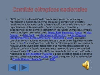 • El COI permite la formación de comités olímpicos nacionales que
representan a naciones, sin verse obligadas a cumplir con estrictos
requisitos relacionados con la soberanía política como lo demandan otras
organizaciones internacionales. Como resultado, a colonias y
dependencias se les permite competir en los Juegos Olímpicos. Ejemplos
de esto incluyen territorios como Puerto Rico, Bermudas, Aruba, las Islas
Caimán, las Islas Cook, las Islas Vírgenes Británicas, lasIslas Vírgenes
Estadounidenses, Samoa Americana, Hong Kong y Guam, los cuales
compiten como naciones independientes a pesar de ser legalmente parte
de otro país.4 La versión actual de la Carta Olímpica permite la creación de
nuevos Comités Olímpicos Nacionales que representen a naciones que
califican como un «Estado independiente reconocido por la comunidad
internacional».79 Por lo tanto, el COI no permite la formación de Comités
Nacionales de Sint Maarten y Curazao a pesar de haber ganado el mismo
estatuto constitucional que Aruba en 2010, aunque el COI ha reconocido
al Comité Olímpico Arubeño desde 1986
 