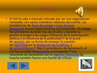 • El COI ha sido a menudo criticado por ser una organización
intratable, con varios miembros vitalicios del comité. Las
presidencias de Avery Brundage y Juan Antonio
Samaranch fueron especialmente controvertidas. Brundage
fue presidente durante más de 20 años y durante su
gestión protegió a los Juegos Olímpicos de la participación
política y la influencia de la publicidad.82 Se le acusó
de racismo, por su forma de manejar la cuestión
del apartheidcon la delegación de Sudáfrica, y
de antisemitismo.83 Bajo la presidencia de Samaranch, el
COI fue acusado denepotismo y corrupción.84 Las
relaciones de Samaranch con el régimen franquista de
España también fueron una fuente de críticas
 