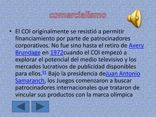 • El COI originalmente se resistió a permitir
financiamiento por parte de patrocinadores
corporativos. No fue sino hasta el retiro de Avery
Brundage en 1972cuando el COI empezó a
explorar el potencial del medio televisivo y los
mercados lucrativos de publicidad disponibles
para ellos.91 Bajo la presidencia deJuan Antonio
Samaranch, los Juegos comenzaron a buscar
patrocinadores internacionales que trataron de
vincular sus productos con la marca olímpica
 