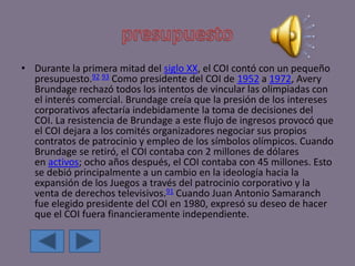 • Durante la primera mitad del siglo XX, el COI contó con un pequeño
presupuesto.92 93 Como presidente del COI de 1952 a 1972, Avery
Brundage rechazó todos los intentos de vincular las olimpiadas con
el interés comercial. Brundage creía que la presión de los intereses
corporativos afectaría indebidamente la toma de decisiones del
COI. La resistencia de Brundage a este flujo de ingresos provocó que
el COI dejara a los comités organizadores negociar sus propios
contratos de patrocinio y empleo de los símbolos olímpicos. Cuando
Brundage se retiró, el COI contaba con 2 millones de dólares
en activos; ocho años después, el COI contaba con 45 millones. Esto
se debió principalmente a un cambio en la ideología hacia la
expansión de los Juegos a través del patrocinio corporativo y la
venta de derechos televisivos.91 Cuando Juan Antonio Samaranch
fue elegido presidente del COI en 1980, expresó su deseo de hacer
que el COI fuera financieramente independiente.
 