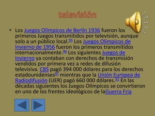 • Los Juegos Olímpicos de Berlín 1936 fueron los
primeros Juegos transmitidos por televisión, aunque
solo a un público local.95 Los Juegos Olímpicos de
Invierno de 1956 fueron los primeros transmitidos
internacionalmente.96 Los siguientes Juegos de
Invierno ya contaban con derechos de transmisión
vendidos por primera vez a redes de difusión
televisiva. CBS pagó 394 000 dólares para los derechos
estadounidenses97 mientras que la Unión Europea de
Radiodifusión (UER) pagó 660 000 dólares.92 En las
décadas siguientes los Juegos Olímpicos se convirtieron
en uno de los frentes ideológicos de laGuerra Fría
 