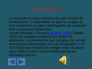 • La venta de la marca olímpica ha sido motivo de
controversia. El argumento es que los Juegos se
han convertido en algo indistinguible de cualquier
otro espectáculo deportivo
comercializado.94 Durante Atlanta 1996 y Sídney
2000, las ciudades estaban inundadas de
empresas y comerciantes que trataban de vender
mercancías relacionadas con las olimpiadas.113 El
COI indicó que trataría de arreglar esta situación
para evitar la sobre-comercialización de las
ediciones futuras
 