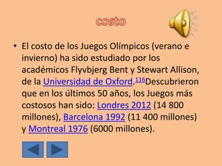 • El costo de los Juegos Olímpicos (verano e
invierno) ha sido estudiado por los
académicos Flyvbjerg Bent y Stewart Allison,
de la Universidad de Oxford.116Descubrieron
que en los últimos 50 años, los Juegos más
costosos han sido: Londres 2012 (14 800
millones), Barcelona 1992 (11 400 millones)
y Montreal 1976 (6000 millones).
 