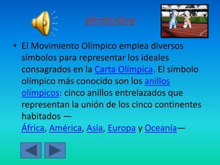 • El Movimiento Olímpico emplea diversos
símbolos para representar los ideales
consagrados en la Carta Olímpica. El símbolo
olímpico más conocido son los anillos
olímpicos: cinco anillos entrelazados que
representan la unión de los cinco continentes
habitados —
África, América, Asia, Europa y Oceanía—
 