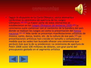 • Según lo dispuesto en la Carta Olímpica, varios elementos
conforman la ceremonia de apertura de los Juegos
Olímpicos.121 122 La mayor parte de estos elementos se
establecieron en los Juegos Olímpicos de Amberes 1920.123 La
ceremonia suele comenzar con el izamiento de la bandera del país
donde se realizan los Juegos así como la presentación del himno
nacional.121 122 Más tarde se presentan manifestaciones artísticas de
música, canto, danza, teatro, etc. de la cultura de ese país.123 Las
presentaciones artísticas han crecido en tamaño y complejidad a
medida que las sedes han buscado ofrecer una ceremonia que
perdure más que la de su predecesor. La ceremonia de apertura de
Pekín 2008 costó 100 millones de dólares, con gran parte del
presupuesto gastado en el segmento artístico
 