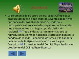 • La ceremonia de clausura de los Juegos Olímpicos se
produce después de que todos los eventos deportivos
han concluido. Los abanderados de cada país
participante entran al estadio, seguidos por los atletas
que entran juntos sin ningún tipo de distinción
nacional.125 Tres banderas se izan mientras que se
reproducen los himnos nacionales correspondientes: la
bandera de la sede, la bandera de Grecia y la bandera
de la sede de la siguiente edición de los Juegos
Olímpicos.125 El presidente del Comité Organizador y el
presidente del COI realizan discursos
 