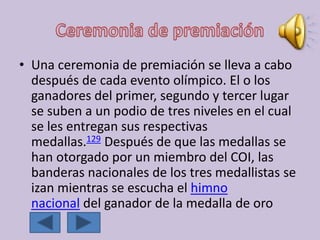 • Una ceremonia de premiación se lleva a cabo
después de cada evento olímpico. El o los
ganadores del primer, segundo y tercer lugar
se suben a un podio de tres niveles en el cual
se les entregan sus respectivas
medallas.129 Después de que las medallas se
han otorgado por un miembro del COI, las
banderas nacionales de los tres medallistas se
izan mientras se escucha el himno
nacional del ganador de la medalla de oro
 