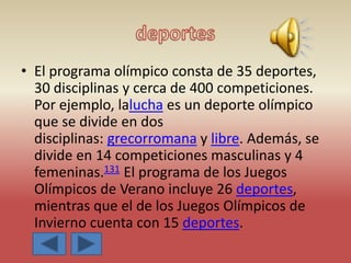 • El programa olímpico consta de 35 deportes,
30 disciplinas y cerca de 400 competiciones.
Por ejemplo, lalucha es un deporte olímpico
que se divide en dos
disciplinas: grecorromana y libre. Además, se
divide en 14 competiciones masculinas y 4
femeninas.131 El programa de los Juegos
Olímpicos de Verano incluye 26 deportes,
mientras que el de los Juegos Olímpicos de
Invierno cuenta con 15 deportes.
 