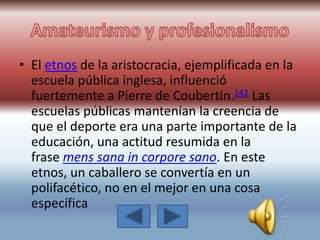 • El etnos de la aristocracia, ejemplificada en la
escuela pública inglesa, influenció
fuertemente a Pierre de Coubertin.142 Las
escuelas públicas mantenían la creencia de
que el deporte era una parte importante de la
educación, una actitud resumida en la
frase mens sana in corpore sano. En este
etnos, un caballero se convertía en un
polifacético, no en el mejor en una cosa
específica
 