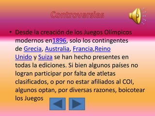 • Desde la creación de los Juegos Olímpicos
modernos en1896, solo los contingentes
de Grecia, Australia, Francia,Reino
Unido y Suiza se han hecho presentes en
todas la ediciones. Si bien algunos países no
logran participar por falta de atletas
clasificados, o por no estar afiliados al COI,
algunos optan, por diversas razones, boicotear
los Juegos
 