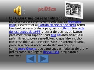 • Los Juegos Olímpicos se han utilizado como una
plataforma para promover ideologías. La Alemania
naziquiso retratar al Partido Nacional Socialista como
benévolo y amante de la paz, cuando Berlín fue sede
de los Juegos de 1936, a pesar de que los utilizaron
para mostrar la superioridad aria.164 Alemania fue el
país más exitoso en esa edición, lo que hizo mucho
para respaldar sus alegaciones de la supremacía aria,
pero las victorias notables de afroamericanos
como Jesse Owens, que ganó cuatro medallas de oro, y
judíos como la húngara Ibolya Csák, arruinaron el
mensaje
 