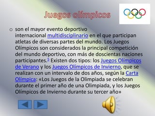 o son el mayor evento deportivo
internacional multidisciplinario en el que participan
atletas de diversas partes del mundo. Los Juegos
Olímpicos son considerados la principal competición
del mundo deportivo, con más de doscientas naciones
participantes.5 Existen dos tipos: los Juegos Olímpicos
de Verano y los Juegos Olímpicos de Invierno, que se
realizan con un intervalo de dos años, según la Carta
Olímpica: «Los Juegos de la Olimpiada se celebran
durante el primer año de una Olimpiada, y los Juegos
Olímpicos de Invierno durante su tercer año»
 