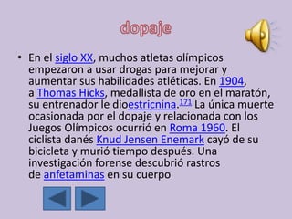• En el siglo XX, muchos atletas olímpicos
empezaron a usar drogas para mejorar y
aumentar sus habilidades atléticas. En 1904,
a Thomas Hicks, medallista de oro en el maratón,
su entrenador le dioestricnina.171 La única muerte
ocasionada por el dopaje y relacionada con los
Juegos Olímpicos ocurrió en Roma 1960. El
ciclista danés Knud Jensen Enemark cayó de su
bicicleta y murió tiempo después. Una
investigación forense descubrió rastros
de anfetaminas en su cuerpo
 