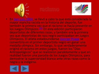 • En San Luis 1904, se llevó a cabo la que está considerada la
mayor mancha racista en la historia del deporte; fue
también la primera vez que el racismo se hacía presente en
los Juegos Olímpicos.205 En esta edición participaron
deportistas de diferentes razas, y también era la primera
vez que deportistas de raza negra participaban en Juegos
Olímpicos. El atleta estadounidense George Poage se
convertiría en el primer deportista negro en ganar una
medalla olímpica. Sin embargo, lo que verdaderamente
originó el racismo en estos juegos, fueron los "Días
Antropológicos" que se realizaron paralelamente y que en
realidad fueron una parodia de los Juegos Olímpicos, para
demostrar la superioridad blanca ante otras razas como la
negra y la indígena.
 