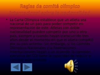• La Carta Olímpica establece que un atleta sea
nacional de un país para poder competir en
representación de este. Atletas con doble
nacionalidad pueden competir por uno u otro
país, siempre y cuando hayan transcurrido tres
años desde el momento en que el atleta compitió
por su país anterior. Sin embargo, si los Comités
Olímpicos Nacionales y la Federaciones
Internacionales llegan a un acuerdo, la comisión
ejecutiva del COI tiene la capacidad de reducir o
cancelar este período
 