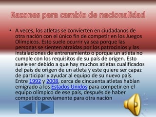 • A veces, los atletas se convierten en ciudadanos de
otra nación con el único fin de competir en los Juegos
Olímpicos. Esto suele ocurrir ya sea porque las
personas se sienten atraídas por los patrocinios y las
instalaciones de entrenamiento o porque un atleta no
cumple con los requisitos de su país de origen. Esto
suele ser debido a que hay muchos atletas cualificados
del país de origen de un atleta y este quiere ser capaz
de participar y ayudar al equipo de su nuevo país.
Entre 1992 y 2008, cerca de cincuenta atletas habían
emigrado a los Estados Unidos para competir en el
equipo olímpico de ese país, después de haber
competido previamente para otra nación
 