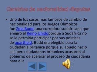 • Uno de los casos más famosos de cambio de
nacionalidad para los Juegos Olímpicos
fue Zola Budd, una corredora sudafricana que
emigró al Reino Unidoporque a Sudáfrica no
se le permitía participar por sus políticas
de apartheid. Budd era elegible para la
ciudadanía británica porque su abuelo nació
allí, pero ciudadanos británicos acusaron al
gobierno de acelerar el proceso de ciudadanía
para ella
 