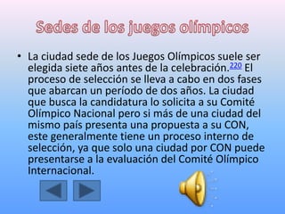 • La ciudad sede de los Juegos Olímpicos suele ser
elegida siete años antes de la celebración.220 El
proceso de selección se lleva a cabo en dos fases
que abarcan un período de dos años. La ciudad
que busca la candidatura lo solicita a su Comité
Olímpico Nacional pero si más de una ciudad del
mismo país presenta una propuesta a su CON,
este generalmente tiene un proceso interno de
selección, ya que solo una ciudad por CON puede
presentarse a la evaluación del Comité Olímpico
Internacional.
 