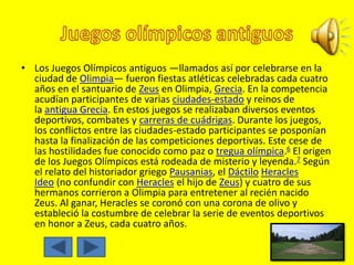 • Los Juegos Olímpicos antiguos —llamados así por celebrarse en la
ciudad de Olimpia— fueron fiestas atléticas celebradas cada cuatro
años en el santuario de Zeus en Olimpia, Grecia. En la competencia
acudían participantes de varias ciudades-estado y reinos de
la antigua Grecia. En estos juegos se realizaban diversos eventos
deportivos, combates y carreras de cuádrigas. Durante los juegos,
los conflictos entre las ciudades-estado participantes se posponían
hasta la finalización de las competiciones deportivas. Este cese de
las hostilidades fue conocido como paz o tregua olímpica.6 El origen
de los Juegos Olímpicos está rodeada de misterio y leyenda.7 Según
el relato del historiador griego Pausanias, el Dáctilo Heracles
Ideo (no confundir con Heracles el hijo de Zeus) y cuatro de sus
hermanos corrieron a Olimpia para entretener al recién nacido
Zeus. Al ganar, Heracles se coronó con una corona de olivo y
estableció la costumbre de celebrar la serie de eventos deportivos
en honor a Zeus, cada cuatro años.
 