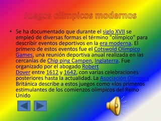 • Se ha documentado que durante el siglo XVII se
empleó de diversas formas el término "olímpico" para
describir eventos deportivos en la era moderna. El
primero de estos eventos fue el Cotswold Olímpico
Games, una reunión deportiva anual realizada en las
cercanías de Chip ping Campen, Inglaterra. Fue
organizado por el abogado Robert
Dover entre 1612 y 1642, con varias celebraciones
posteriores hasta la actualidad. La Asociación Olímpica
Británica describe a estos juegos como «los primeros
estimulantes de los comienzos olímpicos del Reino
Unido
 