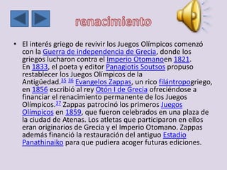 • El interés griego de revivir los Juegos Olímpicos comenzó
con la Guerra de independencia de Grecia, donde los
griegos lucharon contra el Imperio Otomanoen 1821.
En 1833, el poeta y editor Panagiotis Soutsos propuso
restablecer los Juegos Olímpicos de la
Antigüedad.35 36 Evangelos Zappas, un rico filántropogriego,
en 1856 escribió al rey Otón I de Grecia ofreciéndose a
financiar el renacimiento permanente de los Juegos
Olímpicos.37 Zappas patrocinó los primeros Juegos
Olímpicos en 1859, que fueron celebrados en una plaza de
la ciudad de Atenas. Los atletas que participaron en ellos
eran originarios de Grecia y el Imperio Otomano. Zappas
además financió la restauración del antiguo Estadio
Panathinaiko para que pudiera acoger futuras ediciones.
 