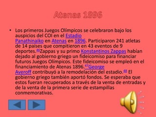 • Los primeros Juegos Olímpicos se celebraron bajo los
auspicios del COI en el Estadio
Panathinaiko en Atenas en 1896. Participaron 241 atletas
de 14 países que compitieron en 43 eventos de 9
deportes.46Zappas y su primo Konstantinos Zappas habían
dejado al gobierno griego un fideicomiso para financiar
futuros Juegos Olímpicos. Este fideicomiso se empleó en el
financiamiento de Atenas 1896.47George
Averoff contribuyó a la remodelación del estadio.48 El
gobierno griego también aportó fondos. Se esperaba que
estos fueran recuperados a través de la venta de entradas y
de la venta de la primera serie de estampillas
conmemorativas.
 