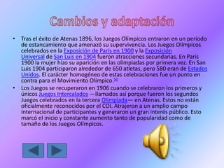 • Tras el éxito de Atenas 1896, los Juegos Olímpicos entraron en un período
de estancamiento que amenazó su supervivencia. Los Juegos Olímpicos
celebrados en la Exposición de París en 1900 y la Exposición
Universal de San Luis en 1904 fueron atracciones secundarias. En París
1900 la mujer hizo su aparición en las olimpiadas por primera vez. En San
Luis 1904 participaron alrededor de 650 atletas, pero 580 eran de Estados
Unidos. El carácter homogéneo de estas celebraciones fue un punto en
contra para el Movimiento Olímpico.50
• Los Juegos se recuperaron en 1906 cuando se celebraron los primeros y
únicos Juegos Intercalados —llamados así porque fueron los segundos
Juegos celebrados en la tercera Olimpiada— en Atenas. Estos no están
oficialmente reconocidos por el COI. Atrajeron a un amplio campo
internacional de participantes y generaron un gran interés público. Esto
marcó el inicio y constante aumento tanto de popularidad como de
tamaño de los Juegos Olímpicos.
 