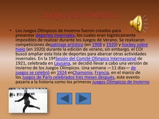 • Los Juegos Olímpicos de Invierno fueron creados para
presentar deportes invernales, los cuales eran logísticamente
imposibles de realizar durante los Juegos de Verano. Se realizaron
competiciones depatinaje artístico (en 1908 y 1920) y hockey sobre
hielo (en 1920) durante la edición de verano, sin embargo, el COI
buscó ampliar esta lista de deportes para abarcar otras actividades
invernales. En la 19ªSesión del Comité Olímpico Internacional de
1921, celebrada en Lausana, se decidió llevar a cabo una versión de
invierno de los Juegos Olímpicos. Una semana —11 días— de
juegos se celebró en 1924 enChamonix, Francia, en el marco de
los Juegos de París celebrados tres meses después, este evento
pasaría a la historia como los primeros Juegos Olímpicos de Invierno
 