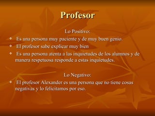 Profesor
                           Lo Positivo:
   Es una persona muy paciente y de muy buen genio.
   El profesor sabe explicar muy bien
   Es una persona atenta a las inquietudes de los alumnos y de
    manera respetuosa responde a estas inquietudes.

                            Lo Negativo:
    El profesor Alexander es una persona que no tiene cosas
    negativas y lo felicitamos por eso.
 