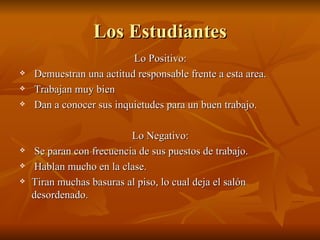 Los Estudiantes
                          Lo Positivo:
   Demuestran una actitud responsable frente a esta area.
   Trabajan muy bien
   Dan a conocer sus inquietudes para un buen trabajo.

                           Lo Negativo:
    Se paran con frecuencia de sus puestos de trabajo.
    Hablan mucho en la clase.
   Tiran muchas basuras al piso, lo cual deja el salón
    desordenado.
 