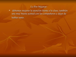 Lo Por Mejorar:
    debemos mejorar la atención frente a la clase, también
    una muy buena actitud con los compañeros y dejar de
    hablar tanto.
 
