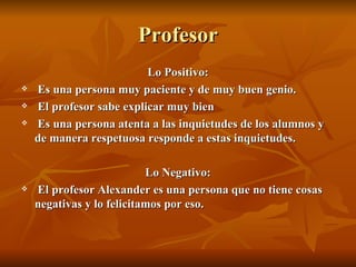 Profesor
                          Lo Positivo:
   Es una persona muy paciente y de muy buen genio.
   El profesor sabe explicar muy bien
   Es una persona atenta a las inquietudes de los alumnos y
    de manera respetuosa responde a estas inquietudes.

                           Lo Negativo:
   El profesor Alexander es una persona que no tiene cosas
    negativas y lo felicitamos por eso.
 