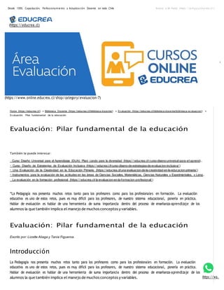 Desde 1999, Capacitación, Perfecciona m ie nto y Actualiza ción Docente en todo Chile Acceso a Mi Portal (https://ca m pus.e ducrea.cl/)
(https://educrea.cl)
(https://www.online.educrea.cl/shop/category/evaluacion-7)
Home (https://educrea.cl/) » Biblioteca Docente (https://educrea.cl/biblioteca-docente/) » Ev aluación (https://educrea.cl/biblioteca-docente/biblioteca-ev aluacion/) »
Ev aluación: Pilar fundamental de la educación
Evaluación: Pilar fundamental de la educación
También te puede interesar:
Curso Diseño Universal para el Aprendizaje (DUA): Plani cando para la diversidad (https:/ / educrea.cl/ curso-diseno-universal-para-el-aprendi…
Curso Diseño de Estrategias de Evaluación Inclusiva (https:/ / educrea.cl/curso-diseno-de-estrategias-de-evaluacion-inclusiva/ )
Una Evaluación de la Creatividad en la Educación Primaria (https:/ /educrea.cl/una-evaluacion-de-la-creatividad-en-la-educacion-primaria/ )
Instrumentos para la evaluación de las actitudes en las áreas de Ciencias Sociales, Matemáticas, Ciencias Naturales y Experimentales, y Leng…
La evaluación en la formación profesional (https:/ / educrea.cl/ la-evaluacion-en-la-formacion-profesional/ )
“La Pedagogía nos presenta muchos retos tanto para los profesores como para los profesionales en formación. La evaluación
educativa es uno de estos retos, pues es muy difícil para los profesores, de nuestro sistema educacional, ponerla en práctica.
Hablar de evaluación es hablar de una herramienta de suma importancia dentro del proceso de enseñanza-aprendizaje de los
alumnos la que también implica el manejo de muchos conceptos yvariables.
Evaluación: Pilar fundamental de la educación
Escrito por: Lizette Aliaga y Tania Figueroa.
Introducción
La Pedagogía nos presenta muchos retos tanto para los profesores como para los profesionales en formación. La evaluación
educativa es uno de estos retos, pues es muy difícil para los profesores, de nuestro sistema educacional, ponerla en práctica.
Hablar de evaluación es hablar de una herramienta de suma importancia dentro del proceso de enseñanza-aprendizaje de los
alumnos la que también implica el manejo de muchos conceptos yvariables. (https://wa.
 