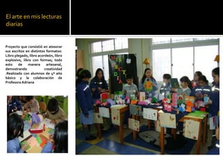 El arte en mis lecturas
diarias


Proyecto que consistió en atesorar
sus escritos en distintos formatos:
Libro plegado, libro acordeón, libro
explosivo, libro con formas; todo
esto    de    manera      artesanal,
demostrando              creatividad
.Realizado con alumnos de 4ª año
básico y la colaboración de
Profesora Adriana
 