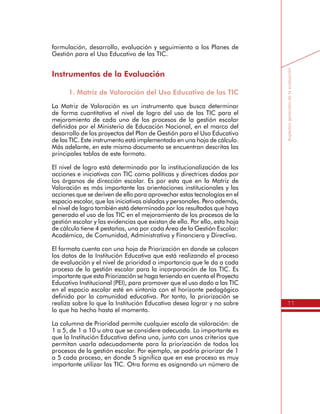 11
Aspectosgeneralesdelaevaluación
formulación, desarrollo, evaluación y seguimiento a los Planes de
Gestión para el Uso Educativo de las TIC.
Instrumentos de la Evaluación
1. Matriz de Valoración del Uso Educativo de las TIC
La Matriz de Valoración es un instrumento que busca determinar
de forma cuantitativa el nivel de logro del uso de las TIC para el
mejoramiento de cada uno de los procesos de la gestión escolar
definidos por el Ministerio de Educación Nacional, en el marco del
desarrollo de los proyectos del Plan de Gestión para el Uso Educativo
de las TIC. Este instrumento está implementado en una hoja de cálculo.
Más adelante, en este mismo documento se encuentran descritas las
principales tablas de este formato.
El nivel de logro está determinado por la institucionalización de las
acciones e iniciativas con TIC como políticas y directrices dadas por
los órganos de dirección escolar. Es por esto que en la Matriz de
Valoración es más importante las orientaciones institucionales y las
acciones que se deriven de ello para aprovechar estas tecnologías en el
espacio escolar, que las iniciativas aisladas y personales. Pero además,
el nivel de logro también está determinado por los resultados que haya
generado el uso de las TIC en el mejoramiento de los procesos de la
gestión escolar y las evidencias que existan de ello. Por ello, esta hoja
de cálculo tiene 4 pestañas, una por cada Área de la Gestión Escolar:
Académica, de Comunidad, Administrativa y Financiera y Directiva.
El formato cuenta con una hoja de Priorización en donde se colocan
los datos de la Institución Educativa que está realizando el proceso
de evaluación y el nivel de prioridad o importancia que le da a cada
proceso de la gestión escolar para la incorporación de las TIC. Es
importante que esta Priorización se haga teniendo en cuenta el Proyecto
Educativo Institucional (PEI), para promover que el uso dado a las TIC
en el espacio escolar esté en sintonía con el horizonte pedagógico
definido por la comunidad educativa. Por tanto, la priorización se
realiza sobre lo que la Institución Educativa desea lograr y no sobre
lo que ha hecho hasta el momento.
La columna de Prioridad permite cualquier escala de valoración: de
1 a 5, de 1 a 10 u otra que se considere adecuada. Lo importante es
que la Institución Educativa defina una, junto con unos criterios que
permitan usarla adecuadamente para la priorización de todos los
procesos de la gestión escolar. Por ejemplo, se podría priorizar de 1
a 5 cada proceso, en donde 5 significa que en ese proceso es muy
importante utilizar las TIC. Otra forma es asignando un número de
 