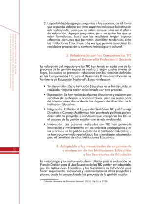 Documentodeorientaciónparaevaluarelavanceenel
desarrollodelosPlanesdeGestiónparaelUsoEducativo
delasTICdelasInstitucionesEducativas
16
2.	La posibilidad de agregar preguntas a los procesos, de tal forma
que se pueda indagar por otros aspectos en los que la Institución
está trabajando, pero que no están considerados en la Matriz
de Valoración. Agregar preguntas, pero sin quitar las que ya
están formuladas, busca que los resultados tengan algunos
referentes comunes que permitan identificar tendencias entre
las Instituciones Educativas, a la vez que permite considerar las
realidades propias de su contexto tecnológico y cultural.
3. Relacionado con las Competencias TIC
para el Desarrollo Profesional Docente
La valoración del impacto que las TIC han tenido en cada uno de los
procesos de la gestión escolar se realizará según cuatro niveles de
logro, los cuales se pretenden relacionar con los términos definidos
en las Competencias TIC para el Desarrollo Profesional Docente del
Ministerio de Educación Nacional5
. Estos niveles son:
•	 Sin desarrollar: En la Institución Educativa no se ha discutido, ni
realizado ninguna acción relacionada con este proceso.
•	 Exploración: Se han realizado algunas discusiones y acciones por
iniciativa de profesores y administrativos, pero no como parte
de orientaciones dadas desde los órganos de dirección de la
Institución Educativa.
•	 Integración: El Rector, el Equipo de Gestión en TIC y el Consejo
Directivo o Consejo Académico han planteado políticas para el
desarrollo de proyectos o iniciativas que incorporen las TIC en
el proceso de la gestión escolar que se está evaluando.
•	 Innovación: Las acciones realizadas con TIC han generado
innovación y mejoramiento en las prácticas pedagógicas y en
los procesos de la gestión escolar de la Institución Educativa, y
se han documentado y socializado los aprendizajes alcanzados
para el beneficio de otras Instituciones Educativas.
4. Adaptable a las necesidades de seguimiento
y evaluación de las Instituciones Educativas
y las Secretarías de Educación
La metodología y los instrumentos desarrollados para la evaluación del
Plan de Gestión para el Uso Educativo de las TIC pueden ser adaptados
por las Instituciones Educativas y las Secretarías de Educación para
hacer seguimiento, evaluación y realimentación a otros proyectos o
planes, desde la perspectiva de los procesos de la gestión escolar.
5
	 Colombia. Ministerio de Educación Nacional. (2013). Op Cit. p. 27-28.
 