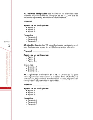 Documentodeorientaciónparaevaluarelavanceenel
desarrollodelosPlanesdeGestiónparaelUsoEducativo
delasTICdelasInstitucionesEducativas
54
Formato
2
A2. Prácticas pedagógicas: Los docentes de las diferentes áreas
escolares proponen didácticas con apoyo de las TIC, para que los
estudiantes aprendan y desarrollen sus competencias.
Prioridad:
Aportes de los participantes:
•	 Aporte 1
•	 Aporte 2
•	 Aporte 3 ...
Evidencias:
•	 Evidencia 1
•	 Evidencia 2
•	 Evidencia 3 ...
A3. Gestión de aula: Las TIC son utilizadas por los docentes en el
aula de clases para apoyar las actividades de gestión educativa.
Prioridad:
Aportes de los participantes:
•	 Aporte 1
•	 Aporte 2
•	 Aporte 3 ...
Evidencias:
•	 Evidencia 1
•	 Evidencia 2
•	 Evidencia 3 ...
A4. Seguimiento académico: En la I.E. se utilizan las TIC para
hacer seguimiento y análisis sobre la asistencia de los estudiantes, sus
calificaciones, la pertinencia de la formación recibida, la promoción
y recuperación de problemas de aprendizaje.
Prioridad:
Aportes de los participantes:
•	 Aporte 1
•	 Aporte 2
•	 Aporte 3 ...
Evidencias:
•	 Evidencia 1
•	 Evidencia 2
•	 Evidencia 3 ...
 