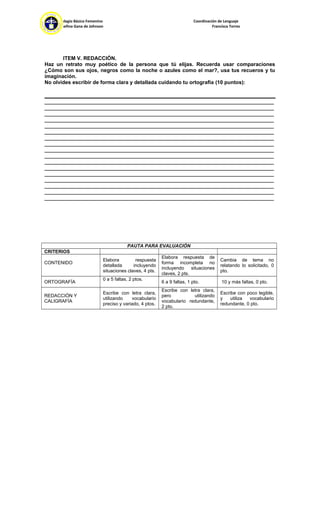 Colegio Básico Femenino Coordinación de Lenguaje
Josefina Gana de Johnson Francisca Torres
ITEM V. REDACCIÓN.
Haz un retrato muy poético de la persona que tú elijas. Recuerda usar comparaciones
¿Cómo son sus ojos, negros como la noche o azules como el mar?, usa tus recueros y tu
imaginación.
No olvides escribir de forma clara y detallada cuidando tu ortografía (10 puntos):
_______________________________________________________________________________
_______________________________________________________________________________
_______________________________________________________________________________
_______________________________________________________________________________
_______________________________________________________________________________
_______________________________________________________________________________
_______________________________________________________________________________
_______________________________________________________________________________
_______________________________________________________________________________
_______________________________________________________________________________
_______________________________________________________________________________
_______________________________________________________________________________
_______________________________________________________________________________
_______________________________________________________________________________
_______________________________________________________________________________
_______________________________________________________________________________
_______________________________________________________________________________
PAUTA PARA EVALUACIÓN
CRITERIOS
CONTENIDO
Elabora respuesta
detallada incluyendo
situaciones claves, 4 pts.
Elabora respuesta de
forma incompleta no
incluyendo situaciones
claves, 2 pts.
Cambia de tema no
relatando lo solicitado, 0
pto.
ORTOGRAFÍA
0 a 5 faltas, 2 ptos.
6 a 9 faltas, 1 pto. 10 y más faltas, 0 pto.
REDACCIÓN Y
CALIGRAFÍA
Escribe con letra clara,
utilizando vocabulario
preciso y variado, 4 ptos.
Escribe con letra clara,
pero utilizando
vocabulario redundante,
2 pto.
Escribe con poco legible,
y utiliza vocabulario
redundante, 0 pto.
 