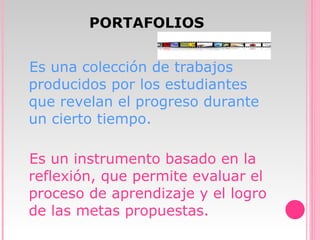 PORTAFOLIOS Es una colección de trabajos producidos por los estudiantes que revelan el progreso durante un cierto tiempo. Es un instrumento basado en la reflexión, que permite evaluar el proceso de aprendizaje y el logro de las metas propuestas. 