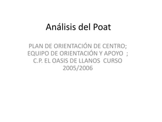 Análisis del Poat
PLAN DE ORIENTACIÓN DE CENTRO;
EQUIPO DE ORIENTACIÓN Y APOYO ;
  C.P. EL OASIS DE LLANOS CURSO
             2005/2006
 