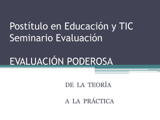 Postítulo en Educación y TIC
Seminario Evaluación
EVALUACIÓN PODEROSA
DE LA TEORÍA
A LA PRÁCTICA
 