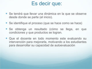 Es decir que: Se tendrá que llevar una dinámica en la que se observe desde donde se parte (el inicio). Se identifique el proceso (que se hace como se hace) Se obtenga un resultado (cómo se llega, en que condiciones y que productos se logran. Que el docente en todo momento este evaluando su intervención para mejorarla, motivando a los estudiantes para desarrollar su capacidad de autoevaluación 