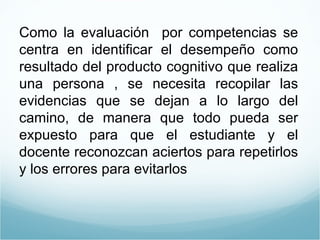 Como la evaluación  por competencias se centra en identificar el desempeño como resultado del producto cognitivo que realiza una persona , se necesita recopilar las evidencias que se dejan a lo largo del camino, de manera que todo pueda ser expuesto para que el estudiante y el docente reconozcan aciertos para repetirlos y los errores para evitarlos 