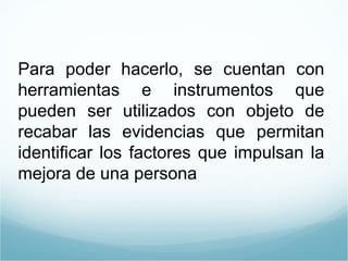 Para poder hacerlo, se cuentan con herramientas e instrumentos que pueden ser utilizados con objeto de recabar las evidencias que permitan identificar los factores que impulsan la mejora de una persona  