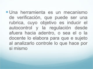 Una herramienta es un mecanismo de verificación, que puede ser una rubrica, cuyo objetivo es inducir el autocontrol y la regulación desde afuera hacia adentro, o sea el o la docente lo elabora para que e sujeto al analizarlo controle lo que hace por si mismo  
