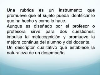 Una rubrica es un instrumento que promueve que el sujeto pueda identificar lo que ha hecho y como lo hace. Aunque es diseñado por el profesor o profesora sirve para dos cuestiones: impulsa la metacognición y promueve la mejora continua del alumno y del docente. Un descriptor cualitativo que establece la naturaleza de un desempeño 