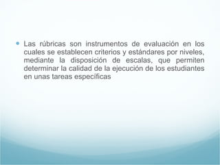 Las rúbricas son instrumentos de evaluación en los cuales se establecen criterios y estándares por niveles, mediante la disposición de escalas, que permiten determinar la calidad de la ejecución de los estudiantes en unas tareas específicas 