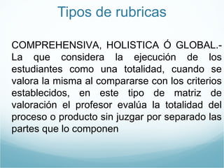 Tipos de rubricas COMPREHENSIVA, HOLISTICA Ó GLOBAL.-La que considera la ejecución de los estudiantes como una totalidad, cuando se valora la misma al compararse con los criterios establecidos, en este tipo de matriz de valoración el profesor evalúa la totalidad del proceso o producto sin juzgar por separado las partes que lo componen 