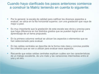 Cuando haya clarificado los pasos anteriores comience a construir la Matriz teniendo en cuenta lo siguiente: Por lo general, la escala de calidad para calificar los diversos aspectos a evaluar, se ubica en la fila horizontal superior, con una gradación que vaya de mejor a peor.  Es muy importante que la gradación de esta escala sea obvia y precisa para que haya diferencia en los distintos grados que se pueden lograr en el aprendizaje de un tema propuesto. En la primera columna vertical se ubican los aspectos o elementos que se han seleccionado para evaluar. En las celdas centrales se describe de la forma más clara y concisa posible los criterios que se van a utilizar para evaluar esos aspectos.  Recuerde que estas celdas centrales explican cuáles son las características de un trabajo excelente, de uno malo y las variaciones intermedias entre el uno y el otro. 