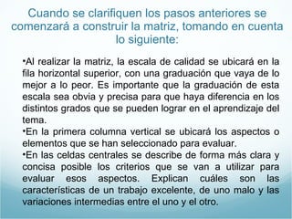 Cuando se clarifiquen los pasos anteriores se comenzará a construir la matriz, tomando en cuenta lo siguiente: Al realizar la matriz, la escala de calidad se ubicará en la fila horizontal superior, con una graduación que vaya de lo mejor a lo peor. Es importante que la graduación de esta escala sea obvia y precisa para que haya diferencia en los distintos grados que se pueden lograr en el aprendizaje del tema. En la primera columna vertical se ubicará los aspectos o elementos que se han seleccionado para evaluar. En las celdas centrales se describe de forma más clara y concisa posible los criterios que se van a utilizar para evaluar esos aspectos. Explican cuáles son las características de un trabajo excelente, de uno malo y las variaciones intermedias entre el uno y el otro. 